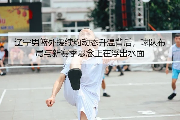 辽宁男篮外援续约动态升温背后，球队布局与新赛季悬念正在浮出水面
